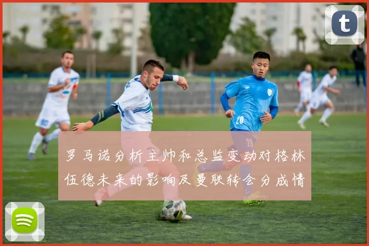 罗马诺分析主帅和总监变动对格林伍德未来的影响及曼联转会分成情况