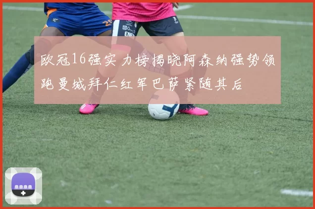 欧冠16强实力榜揭晓阿森纳强势领跑曼城拜仁红军巴萨紧随其后
