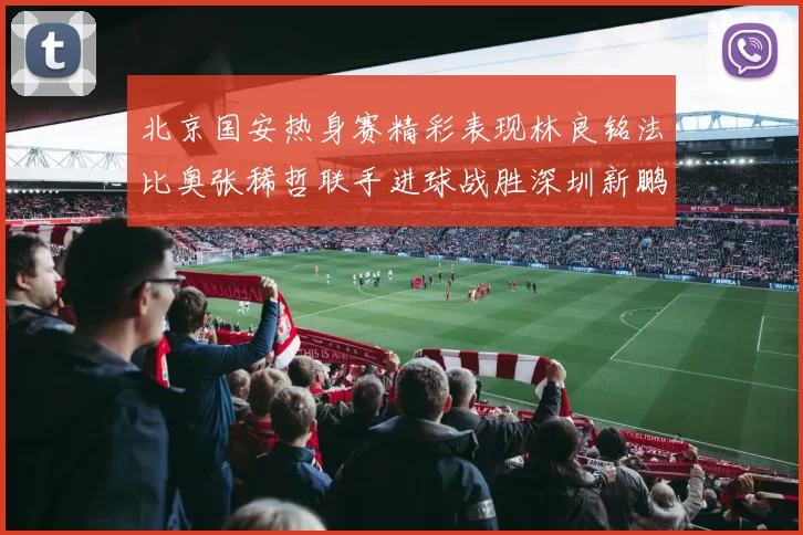 北京国安热身赛精彩表现林良铭法比奥张稀哲联手进球战胜深圳新鹏城