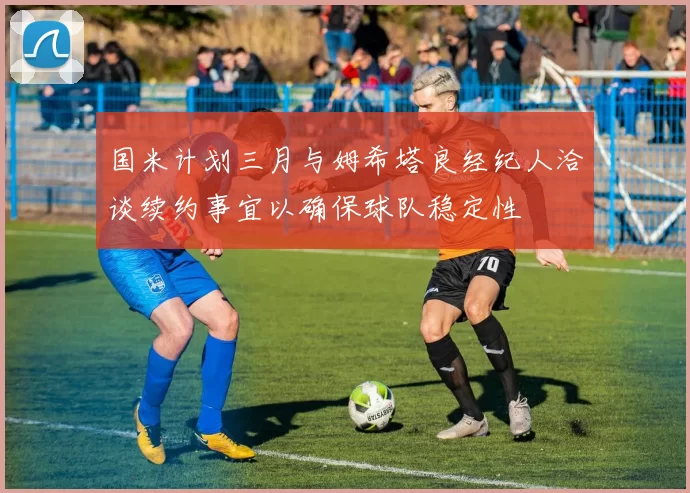 国米计划三月与姆希塔良经纪人洽谈续约事宜以确保球队稳定性