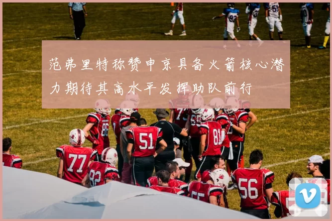 范弗里特称赞申京具备火箭核心潜力期待其高水平发挥助队前行