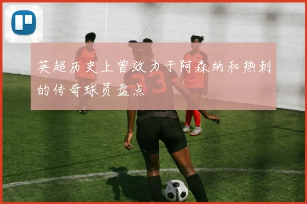 英超历史上曾效力于阿森纳和热刺的传奇球员盘点