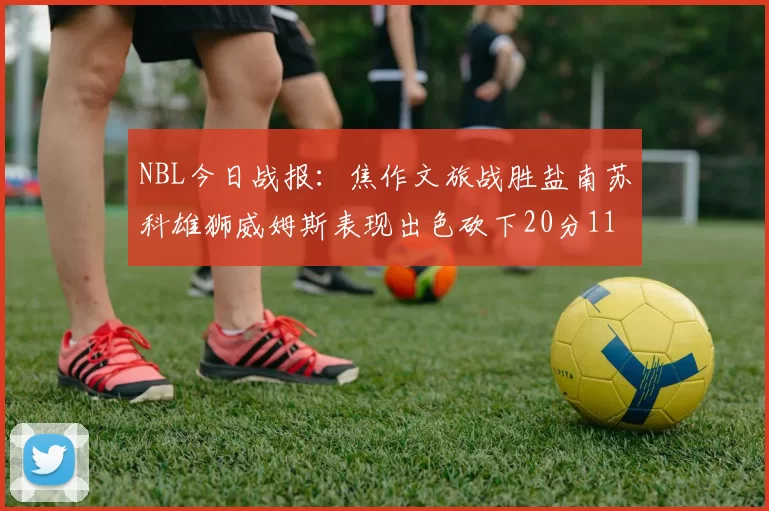 NBL今日战报：焦作文旅战胜盐南苏科雄狮威姆斯表现出色砍下20分11篮板
