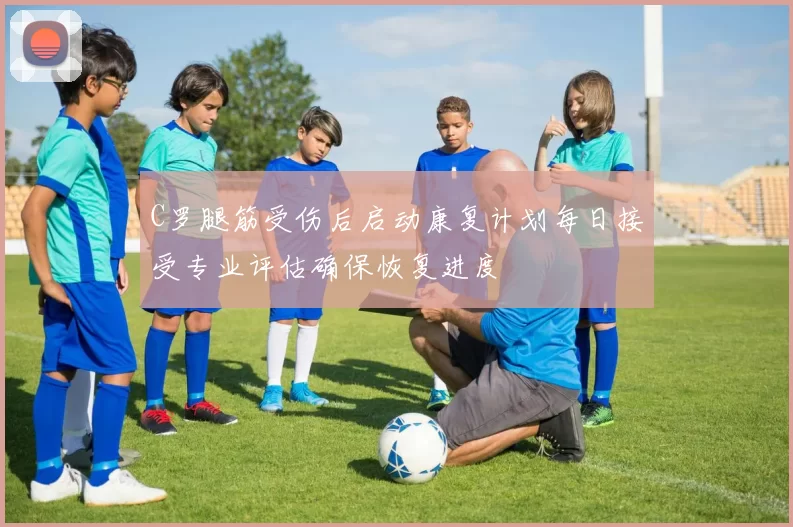 C罗腿筋受伤后启动康复计划每日接受专业评估确保恢复进度