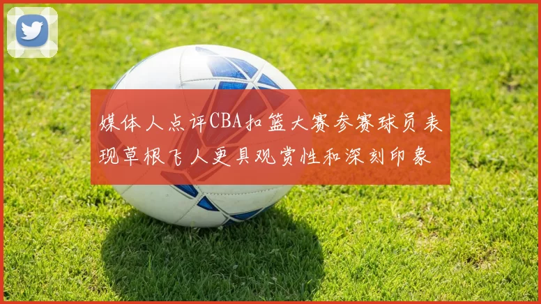 媒体人点评CBA扣篮大赛参赛球员表现草根飞人更具观赏性和深刻印象