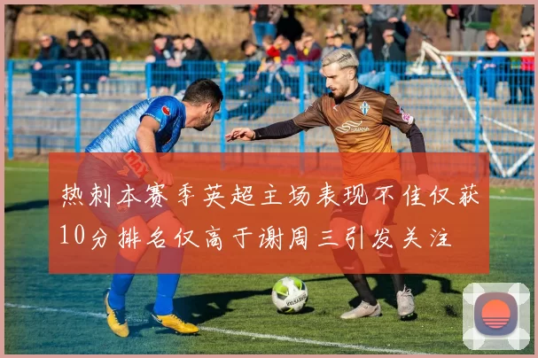 热刺本赛季英超主场表现不佳仅获10分排名仅高于谢周三引发关注
