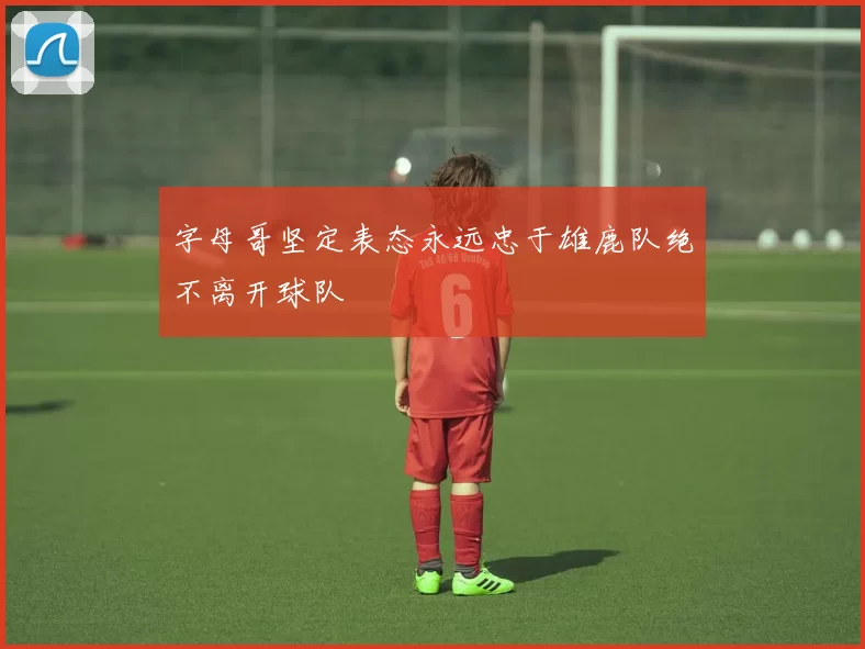 字母哥坚定表态永远忠于雄鹿队绝不离开球队