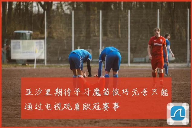 亚沙里期待学习魔笛技巧无奈只能通过电视观看欧冠赛事