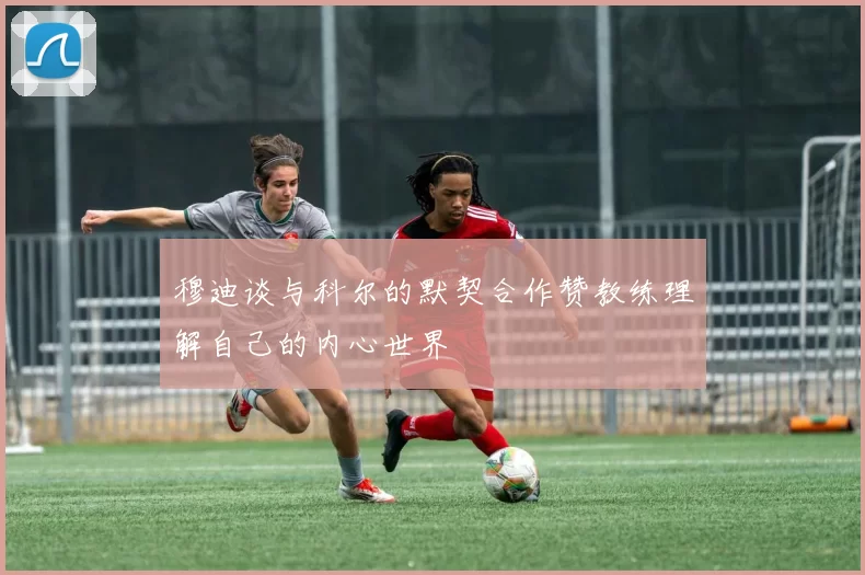 穆迪谈与科尔的默契合作赞教练理解自己的内心世界