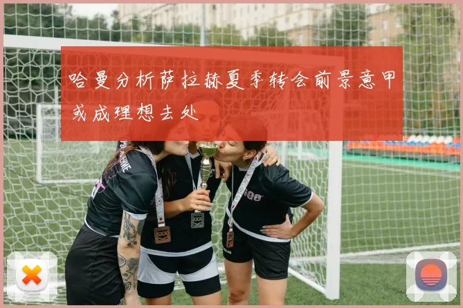 哈曼分析萨拉赫夏季转会前景意甲或成理想去处