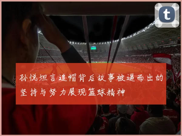 孙悦坦言追帽背后故事被逼而出的坚持与努力展现篮球精神