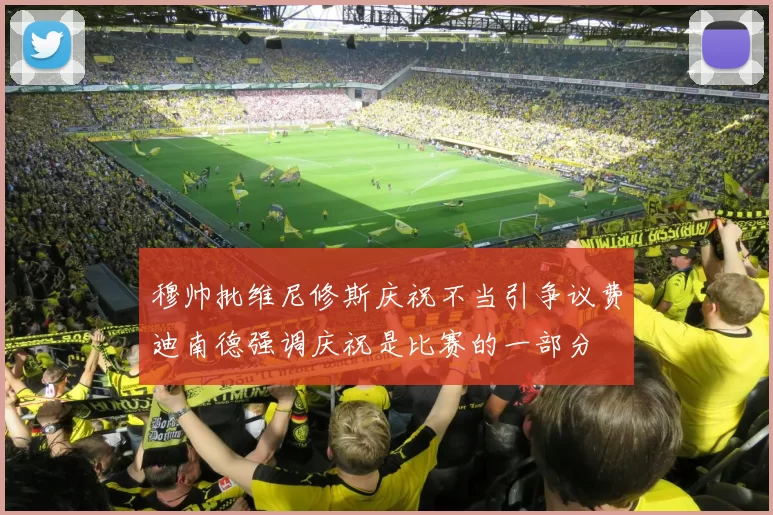 穆帅批维尼修斯庆祝不当引争议费迪南德强调庆祝是比赛的一部分