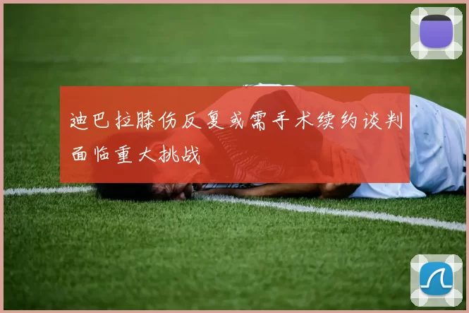 迪巴拉膝伤反复或需手术续约谈判面临重大挑战
