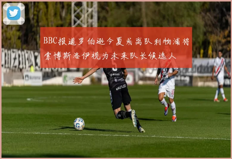 BBC报道罗伯逊今夏或离队利物浦将索博斯洛伊视为未来队长候选人
