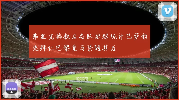 弗里克执教后各队进球统计巴萨领先拜仁巴黎皇马紧随其后