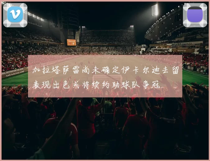 加拉塔萨雷尚未确定伊卡尔迪去留表现出色或将续约助球队争冠