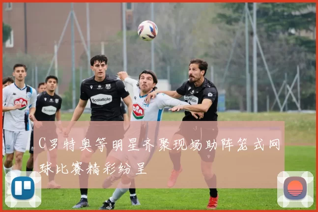 C罗特奥等明星齐聚现场助阵笼式网球比赛精彩纷呈