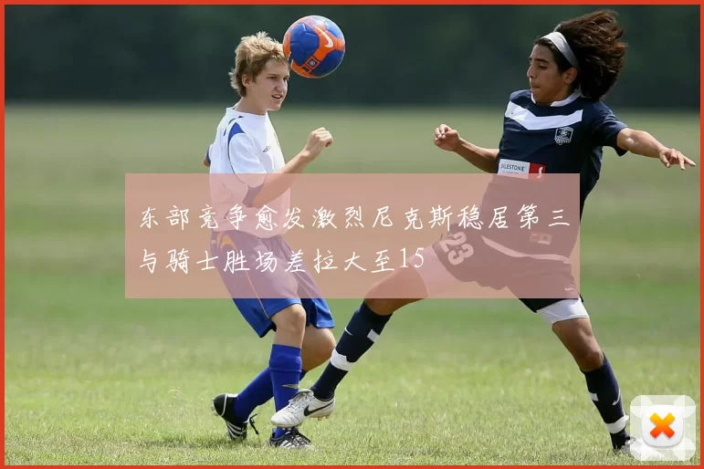 东部竞争愈发激烈尼克斯稳居第三与骑士胜场差拉大至15