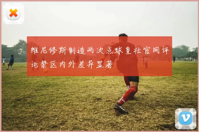维尼修斯制造两次点球皇社官网评论禁区内外差异显著