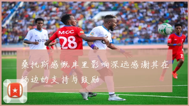 桑托斯感慨库里影响深远感谢其在场边的支持与鼓励