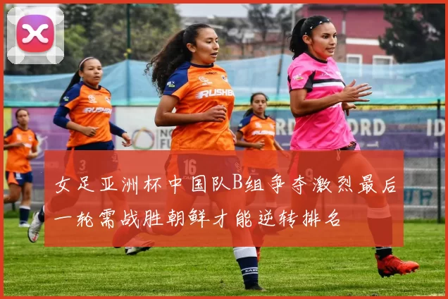 女足亚洲杯中国队B组争夺激烈最后一轮需战胜朝鲜才能逆转排名