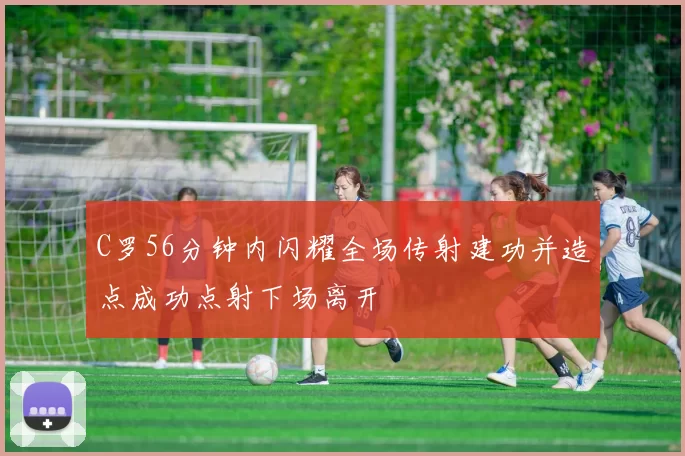 C罗56分钟内闪耀全场传射建功并造点成功点射下场离开