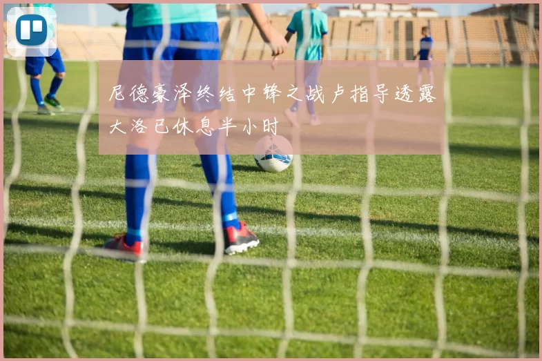 尼德豪泽终结中锋之战卢指导透露大洛已休息半小时