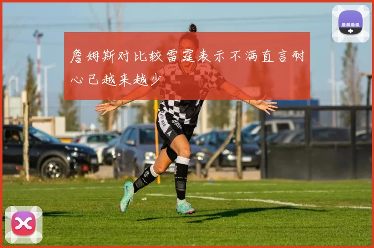 詹姆斯对比较雷霆表示不满直言耐心已越来越少