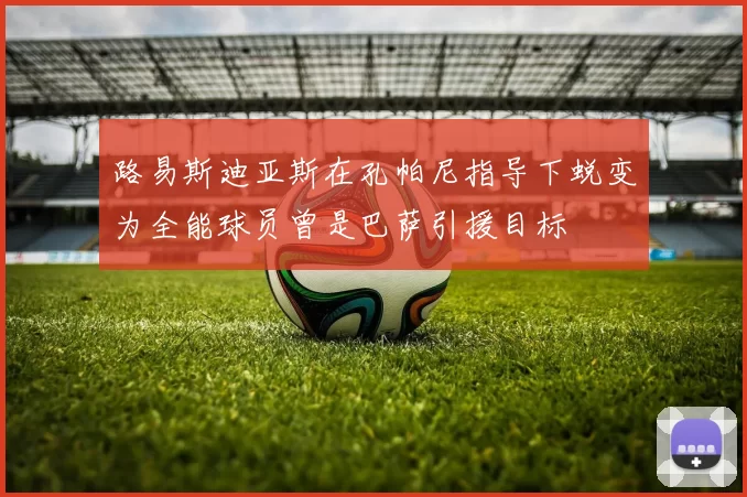 路易斯迪亚斯在孔帕尼指导下蜕变为全能球员曾是巴萨引援目标