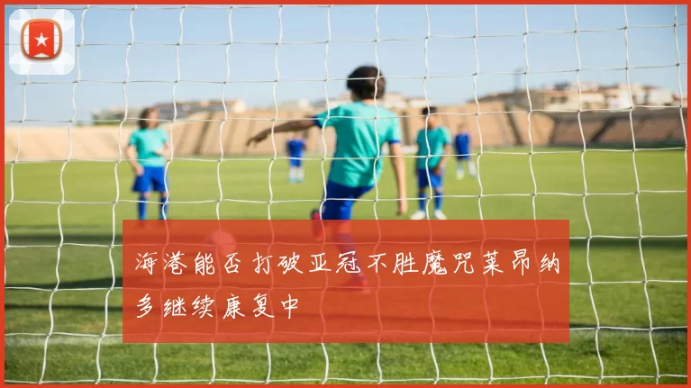 海港能否打破亚冠不胜魔咒莱昂纳多继续康复中